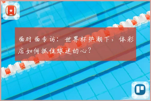 面对面专访：世界杯热潮下，体彩店如何抓住球迷的心？