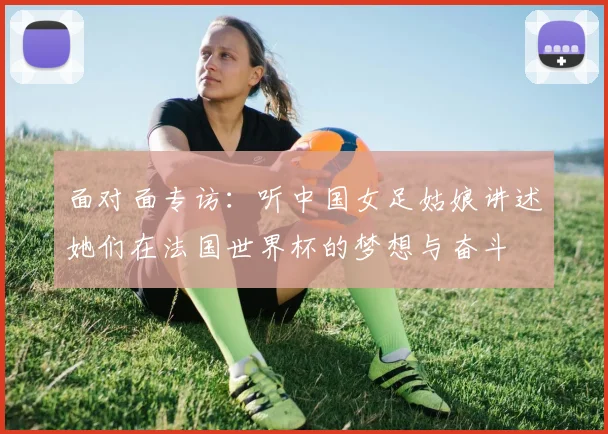 面对面专访：听中国女足姑娘讲述她们在法国世界杯的梦想与奋斗