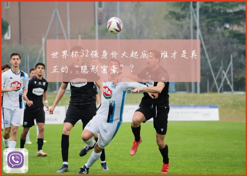 世界杯32强身价大起底:谁才是真正的“隐形富豪”?