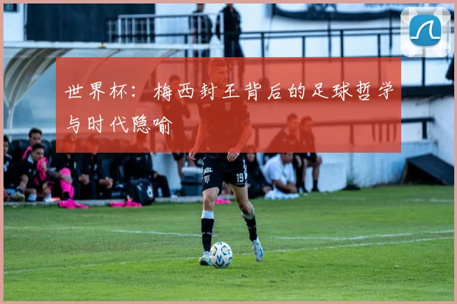 世界杯:梅西封王背后的足球哲学与时代隐喻