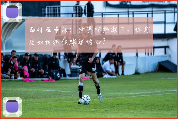 面对面专访：世界杯热潮下，体彩店如何抓住球迷的心？