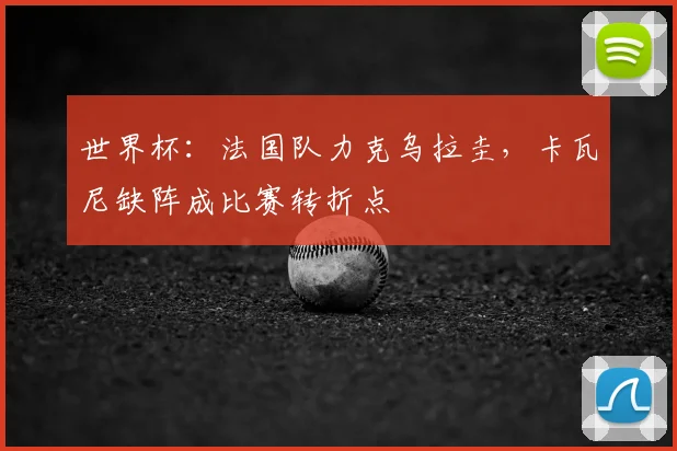 世界杯:法国队力克乌拉圭,卡瓦尼缺阵成比赛转折点